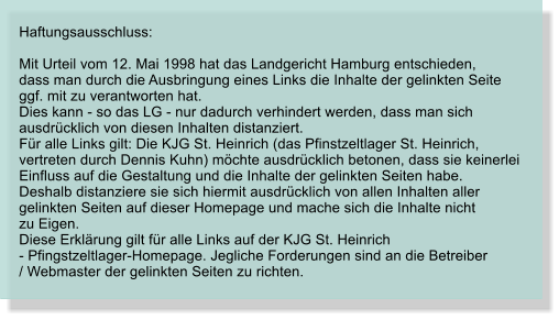 Haftungsausschluss:  Mit Urteil vom 12. Mai 1998 hat das Landgericht Hamburg entschieden,  dass man durch die Ausbringung eines Links die Inhalte der gelinkten Seite  ggf. mit zu verantworten hat.  Dies kann - so das LG - nur dadurch verhindert werden, dass man sich  ausdrcklich von diesen Inhalten distanziert.  Fr alle Links gilt: Die KJG St. Heinrich (das Pfinstzeltlager St. Heinrich,  vertreten durch Dennis Kuhn) mchte ausdrcklich betonen, dass sie keinerlei  Einfluss auf die Gestaltung und die Inhalte der gelinkten Seiten habe.  Deshalb distanziere sie sich hiermit ausdrcklich von allen Inhalten aller  gelinkten Seiten auf dieser Homepage und mache sich die Inhalte nicht  zu Eigen.  Diese Erklrung gilt fr alle Links auf der KJG St. Heinrich   - Pfingstzeltlager-Homepage. Jegliche Forderungen sind an die Betreiber  / Webmaster der gelinkten Seiten zu richten.